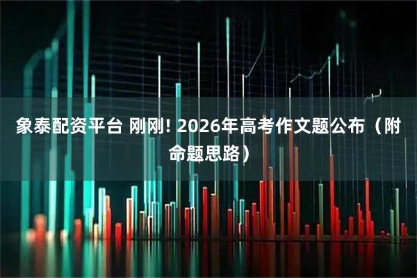 象泰配资平台 刚刚! 2026年高考作文题公布（附命题思路）
