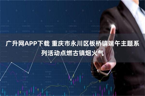 广升网APP下载 重庆市永川区板桥镇端午主题系列活动点燃古镇烟火气