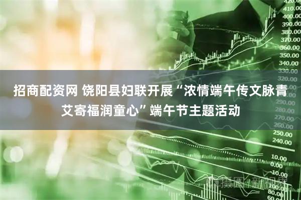 招商配资网 饶阳县妇联开展“浓情端午传文脉青艾寄福润童心”端午节主题活动