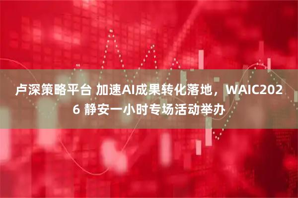 卢深策略平台 加速AI成果转化落地,WAIC2026 静安一小时专场活动举办