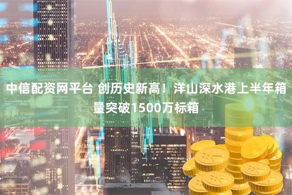 中信配资网平台 创历史新高!洋山深水港上半年箱量突破1500万标箱