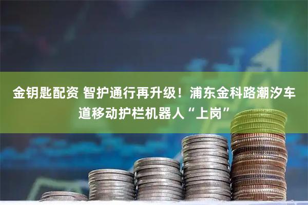 金钥匙配资 智护通行再升级!浦东金科路潮汐车道移动护栏机器人“上岗”